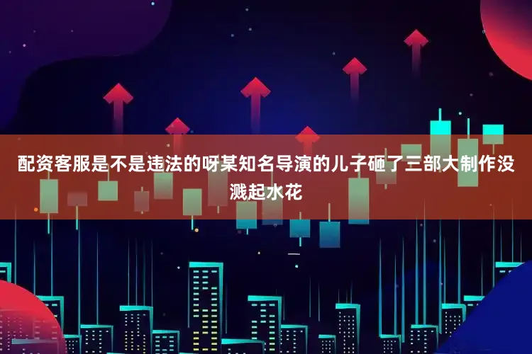 配资客服是不是违法的呀某知名导演的儿子砸了三部大制作没溅起水花