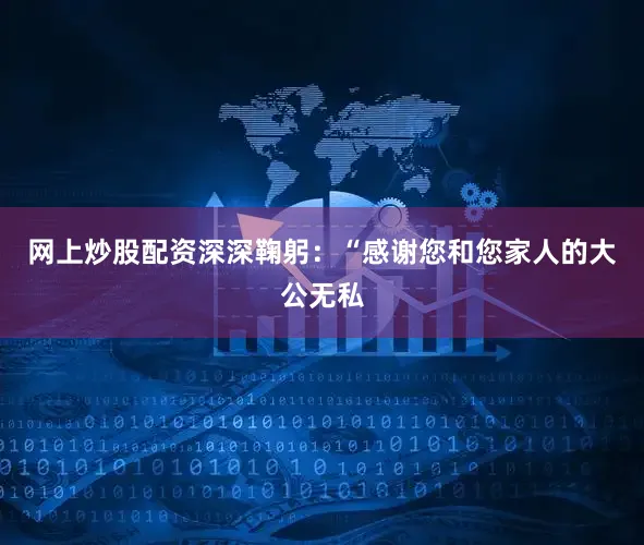 网上炒股配资深深鞠躬：“感谢您和您家人的大公无私