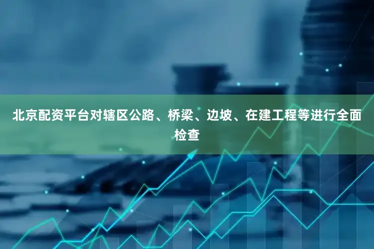 北京配资平台对辖区公路、桥梁、边坡、在建工程等进行全面检查